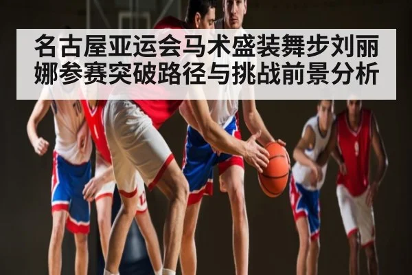 名古屋亚运会马术盛装舞步刘丽娜参赛突破路径与挑战前景分析（kaiyun sports）
