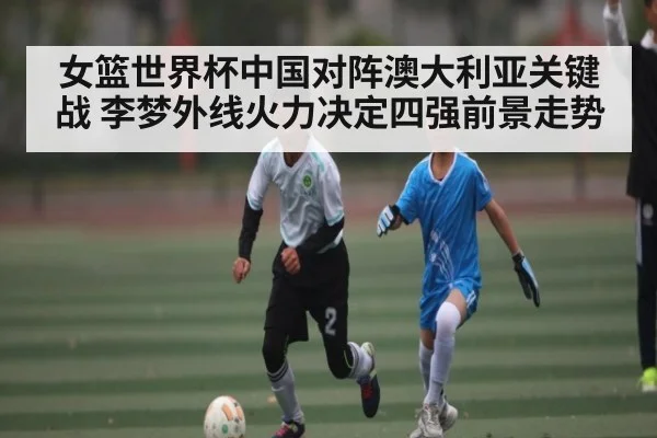 女篮世界杯中国对阵澳大利亚关键战 李梦外线火力决定四强前景走势（kaiyun sports）