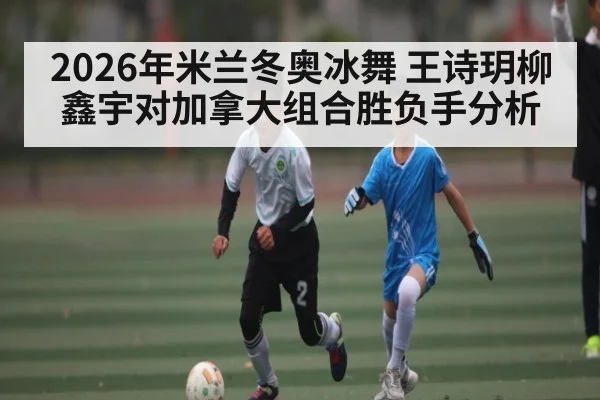 2026年米兰冬奥冰舞 王诗玥柳鑫宇对加拿大组合胜负手分析（kaiyun sports）